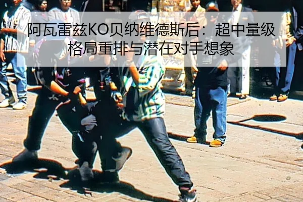 阿瓦雷兹KO贝纳维德斯后：超中量级格局重排与潜在对手想象